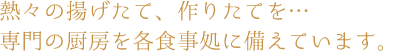 熱々の揚げたて、作りたてを…　専門の厨房を各食事処に備えています。